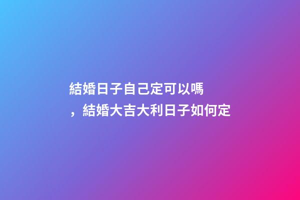 結婚日子自己定可以嗎，結婚大吉大利日子如何定